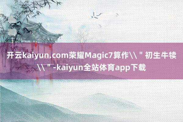 开云kaiyun.com荣耀Magic7算作\＂初生牛犊\＂-kaiyun全站体育app下载