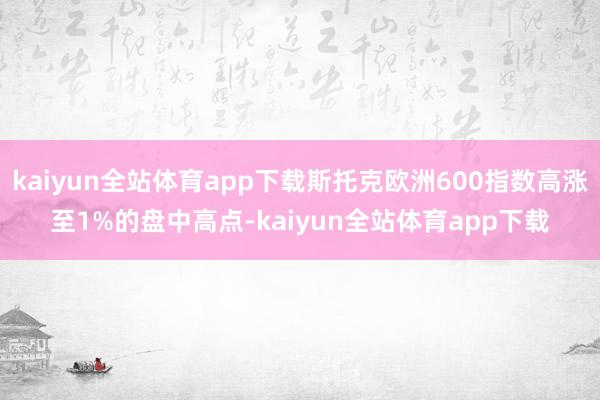kaiyun全站体育app下载斯托克欧洲600指数高涨至1%的盘中高点-kaiyun全站体育app下载