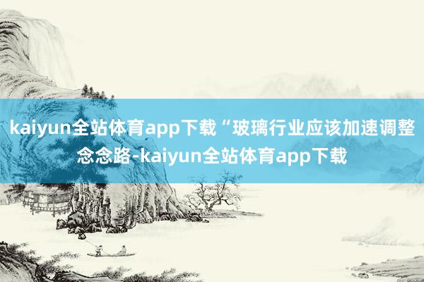 kaiyun全站体育app下载“玻璃行业应该加速调整念念路-kaiyun全站体育app下载
