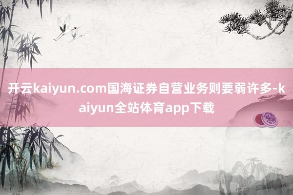 开云kaiyun.com国海证券自营业务则要弱许多-kaiyun全站体育app下载