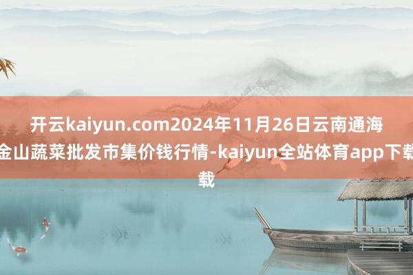 开云kaiyun.com2024年11月26日云南通海金山蔬菜批发市集价钱行情-kaiyun全站体育app下载