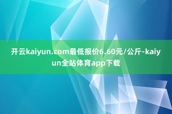 开云kaiyun.com最低报价6.60元/公斤-kaiyun全站体育app下载