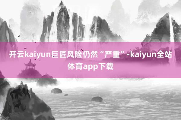 开云kaiyun巨匠风险仍然“严重”-kaiyun全站体育app下载