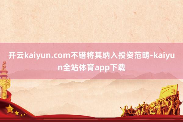 开云kaiyun.com不错将其纳入投资范畴-kaiyun全站体育app下载