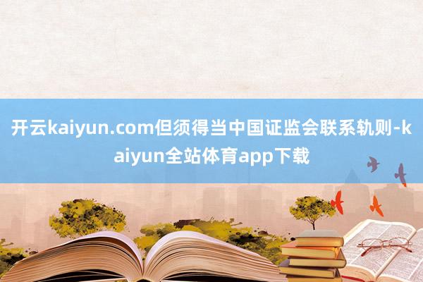 开云kaiyun.com但须得当中国证监会联系轨则-kaiyun全站体育app下载