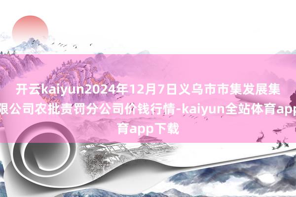 开云kaiyun2024年12月7日义乌市市集发展集团有限公司农批责罚分公司价钱行情-kaiyun全站体育app下载