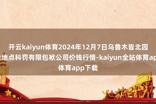 开云kaiyun体育2024年12月7日乌鲁木皆北园春果业地点科罚有限包袱公司价钱行情-kaiyun全站体育app下载