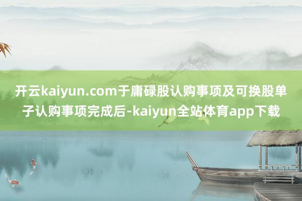 开云kaiyun.com　　于庸碌股认购事项及可换股单子认购事项完成后-kaiyun全站体育app下载