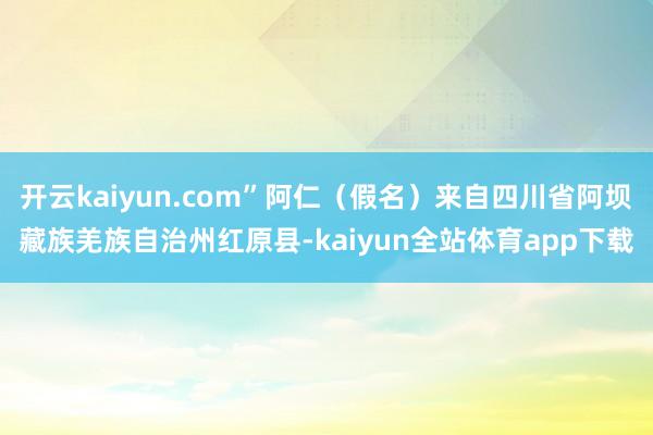 开云kaiyun.com”阿仁（假名）来自四川省阿坝藏族羌族自治州红原县-kaiyun全站体育app下载