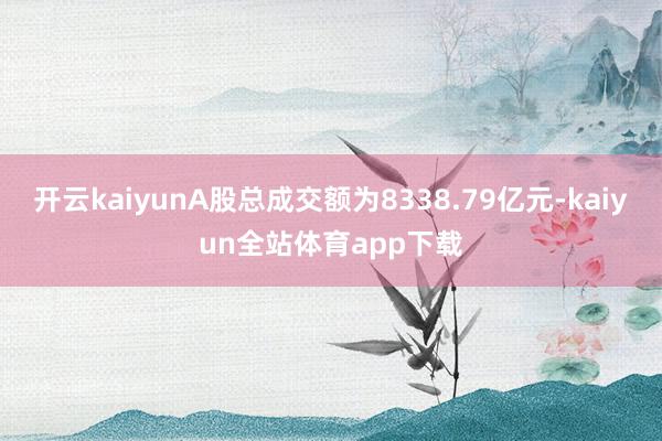 开云kaiyunA股总成交额为8338.79亿元-kaiyun全站体育app下载