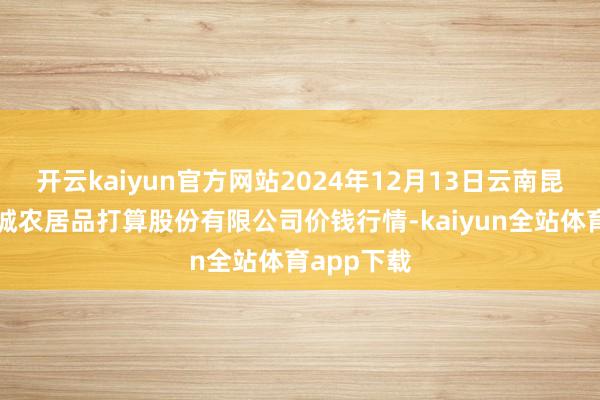 开云kaiyun官方网站2024年12月13日云南昆明呈贡龙城农居品打算股份有限公司价钱行情-kaiyun全站体育app下载