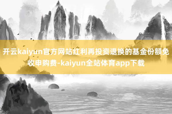 开云kaiyun官方网站红利再投资退换的基金份额免收申购费-kaiyun全站体育app下载