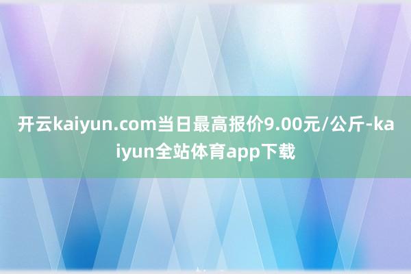 开云kaiyun.com当日最高报价9.00元/公斤-kaiyun全站体育app下载