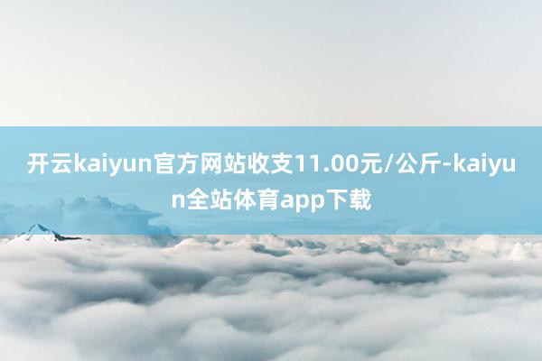 开云kaiyun官方网站收支11.00元/公斤-kaiyun全站体育app下载