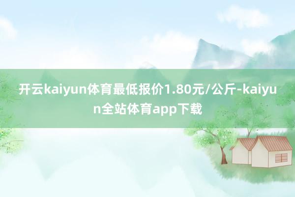 开云kaiyun体育最低报价1.80元/公斤-kaiyun全站体育app下载