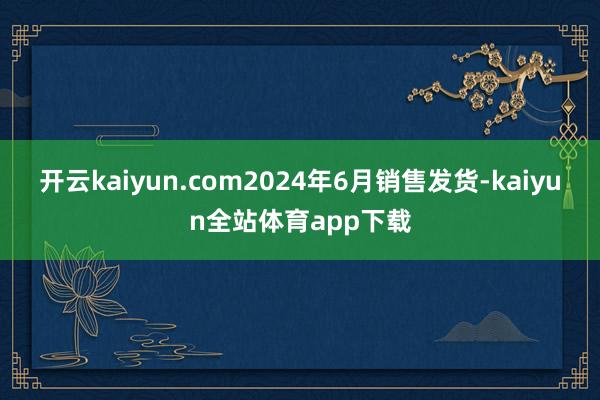 开云kaiyun.com2024年6月销售发货-kaiyun全站体育app下载