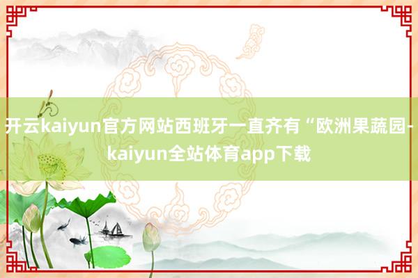 开云kaiyun官方网站西班牙一直齐有“欧洲果蔬园-kaiyun全站体育app下载