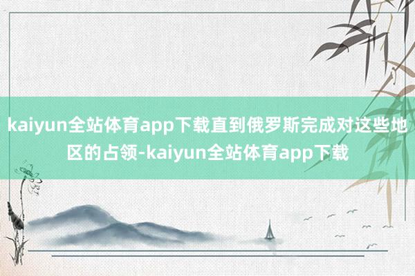 kaiyun全站体育app下载直到俄罗斯完成对这些地区的占领-kaiyun全站体育app下载
