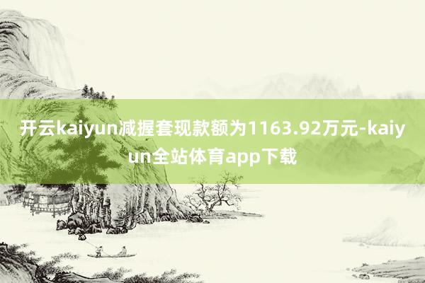 开云kaiyun减握套现款额为1163.92万元-kaiyun全站体育app下载