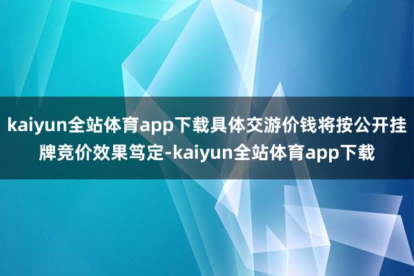 kaiyun全站体育app下载具体交游价钱将按公开挂牌竞价效果笃定-kaiyun全站体育app下载