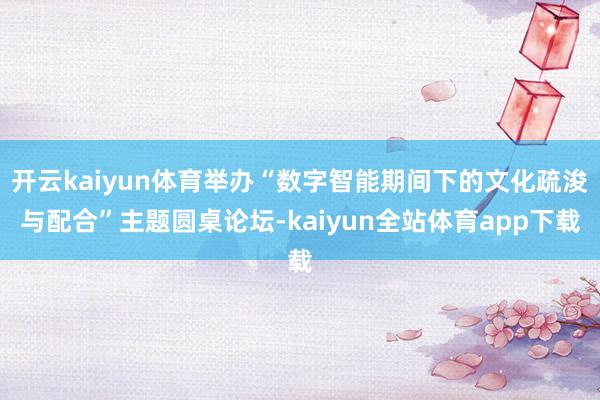 开云kaiyun体育举办“数字智能期间下的文化疏浚与配合”主题圆桌论坛-kaiyun全站体育app下载