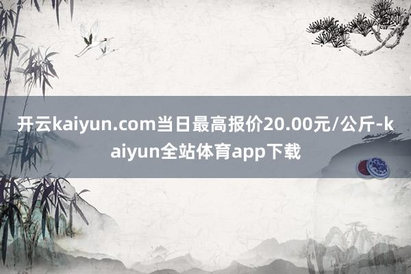 开云kaiyun.com当日最高报价20.00元/公斤-kaiyun全站体育app下载