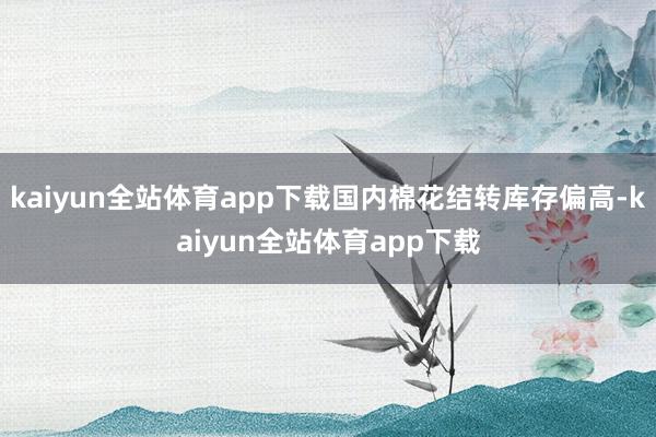 kaiyun全站体育app下载国内棉花结转库存偏高-kaiyun全站体育app下载