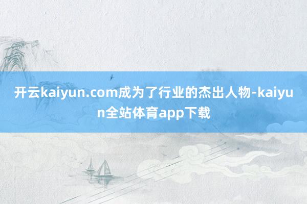 开云kaiyun.com成为了行业的杰出人物-kaiyun全站体育app下载