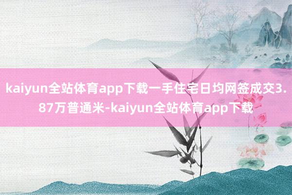 kaiyun全站体育app下载一手住宅日均网签成交3.87万普通米-kaiyun全站体育app下载