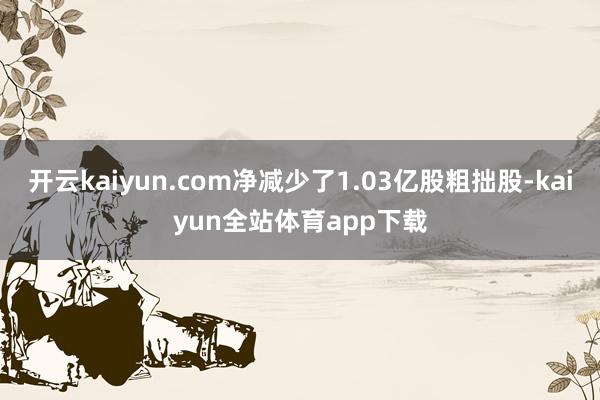 开云kaiyun.com净减少了1.03亿股粗拙股-kaiyun全站体育app下载