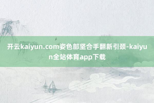 开云kaiyun.com姿色部坚合手翻新引颈-kaiyun全站体育app下载