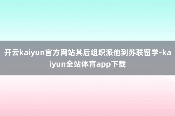 开云kaiyun官方网站其后组织派他到苏联留学-kaiyun全站体育app下载