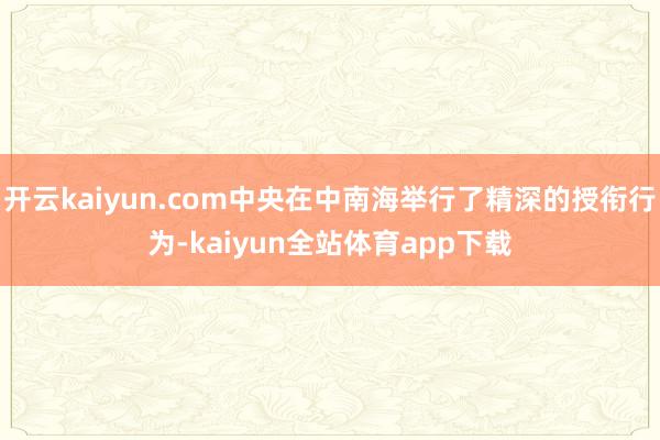 开云kaiyun.com中央在中南海举行了精深的授衔行为-kaiyun全站体育app下载