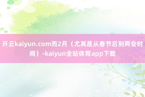 开云kaiyun.com而2月（尤其是从春节后到两会时间）-kaiyun全站体育app下载