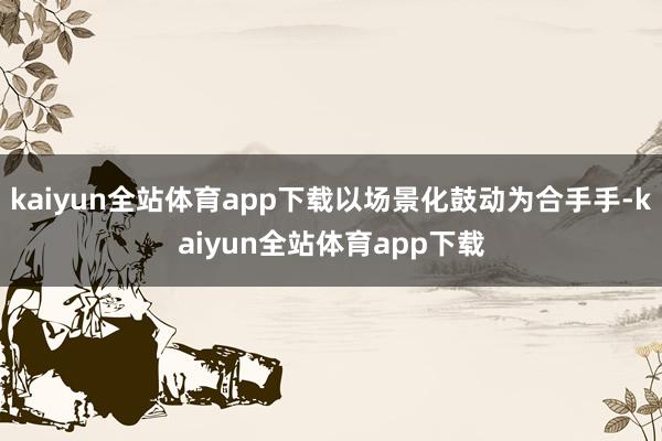 kaiyun全站体育app下载以场景化鼓动为合手手-kaiyun全站体育app下载
