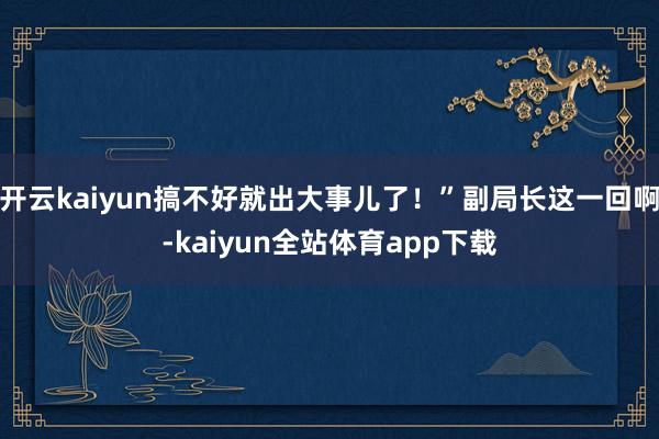 开云kaiyun搞不好就出大事儿了！”副局长这一回啊-kaiyun全站体育app下载