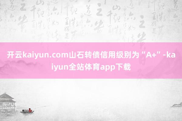 开云kaiyun.com山石转债信用级别为“A+”-kaiyun全站体育app下载