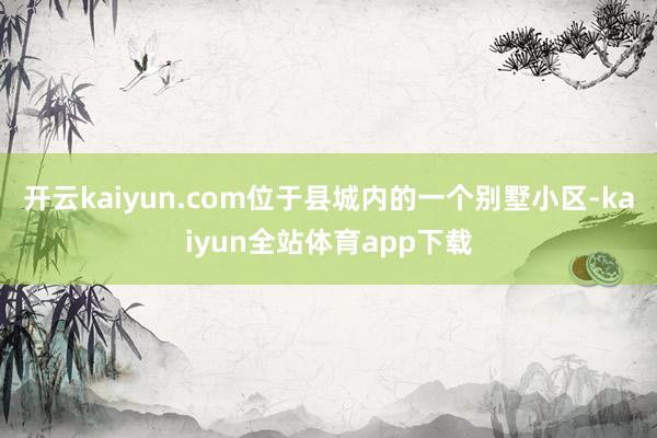 开云kaiyun.com位于县城内的一个别墅小区-kaiyun全站体育app下载