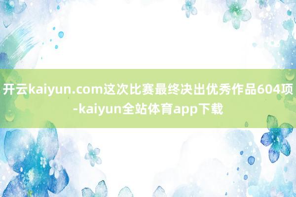 开云kaiyun.com这次比赛最终决出优秀作品604项-kaiyun全站体育app下载