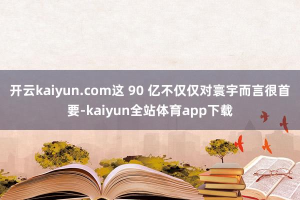 开云kaiyun.com这 90 亿不仅仅对寰宇而言很首要-kaiyun全站体育app下载