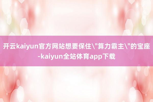 开云kaiyun官方网站想要保住＂算力霸主＂的宝座-kaiyun全站体育app下载