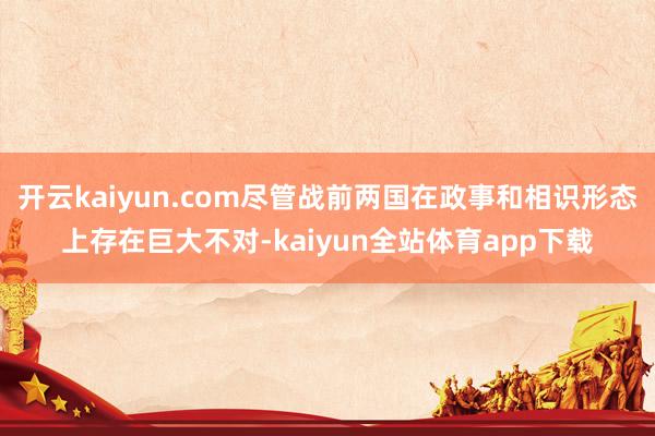 开云kaiyun.com尽管战前两国在政事和相识形态上存在巨大不对-kaiyun全站体育app下载