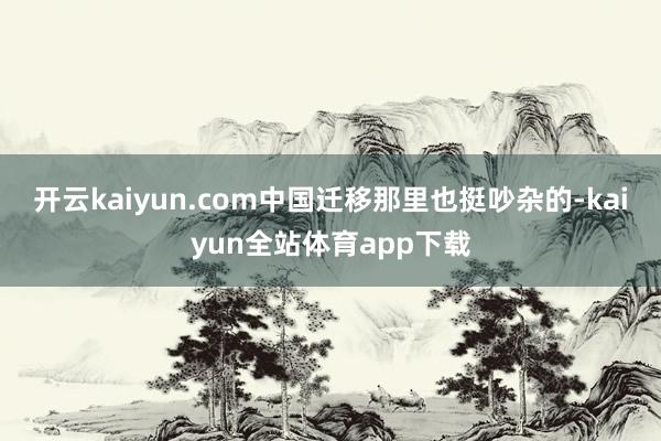 开云kaiyun.com中国迁移那里也挺吵杂的-kaiyun全站体育app下载