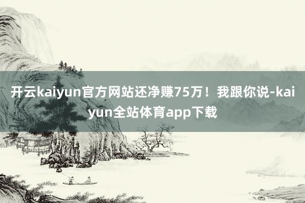 开云kaiyun官方网站还净赚75万！我跟你说-kaiyun全站体育app下载