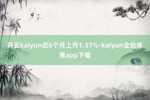 开云kaiyun近6个月上升1.57%-kaiyun全站体育app下载