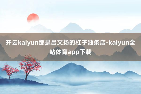开云kaiyun那是吕文扬的杠子油条店-kaiyun全站体育app下载