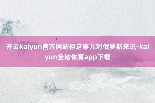 开云kaiyun官方网站但这事儿对俄罗斯来说-kaiyun全站体育app下载