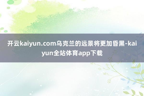 开云kaiyun.com乌克兰的远景将更加昏黑-kaiyun全站体育app下载