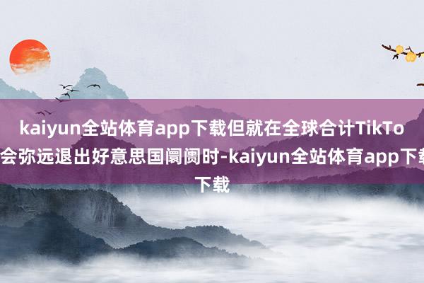 kaiyun全站体育app下载但就在全球合计TikTok会弥远退出好意思国阛阓时-kaiyun全站体育app下载