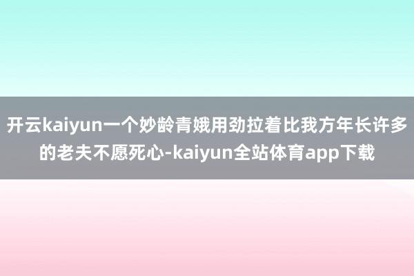 开云kaiyun一个妙龄青娥用劲拉着比我方年长许多的老夫不愿死心-kaiyun全站体育app下载